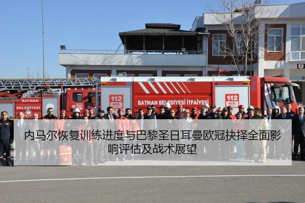 内马尔恢复训练进度与巴黎圣日耳曼欧冠抉择全面影响评估及战术展望