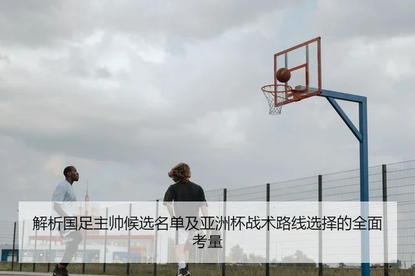 解析国足主帅候选名单及亚洲杯战术路线选择的全面考量