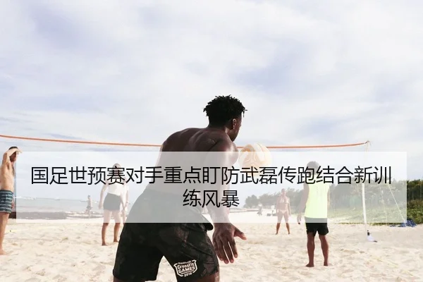 国足世预赛对手重点盯防武磊传跑结合新训练风暴